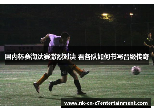 国内杯赛淘汰赛激烈对决 看各队如何书写晋级传奇