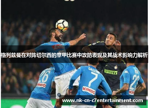 格列兹曼在对阵切尔西的意甲比赛中攻防表现及其战术影响力解析 格列兹曼在对阵切尔西的意甲比赛中攻防表现及其战术影响力解析