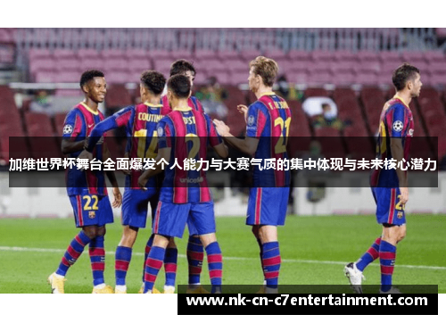 加维世界杯舞台全面爆发个人能力与大赛气质的集中体现与未来核心潜力 加维世界杯舞台全面爆发个人能力与大赛气质的集中体现与未来核心潜力