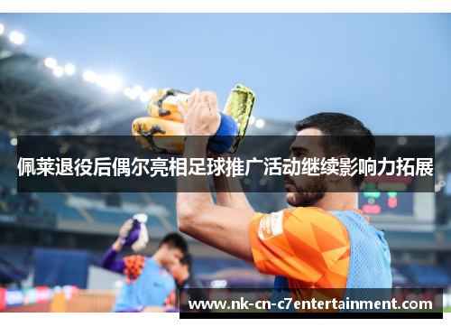 佩莱退役后偶尔亮相足球推广活动继续影响力拓展 佩莱退役后偶尔亮相足球推广活动继续影响力拓展