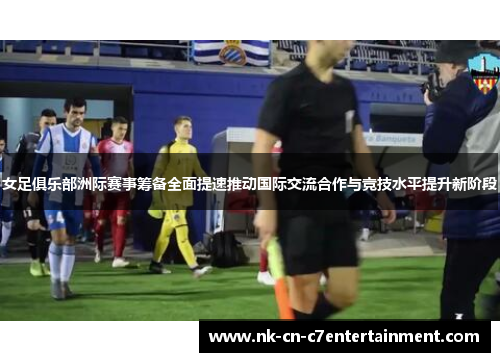 女足俱乐部洲际赛事筹备全面提速推动国际交流合作与竞技水平提升新阶段 女足俱乐部洲际赛事筹备全面提速推动国际交流合作与竞技水平提升新阶段