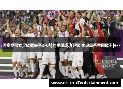 巴塞罗那女足欧冠决赛2-0战胜里昂成功卫冕 实现单赛季四冠王伟业