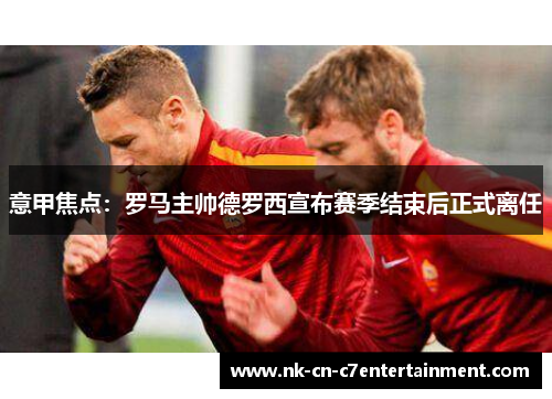 意甲焦点：罗马主帅德罗西宣布赛季结束后正式离任