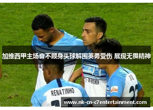 加维西甲主场奋不顾身头球解围英勇受伤 展现无畏精神