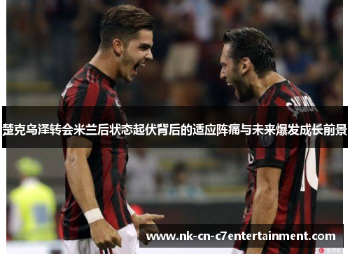 楚克乌泽转会米兰后状态起伏背后的适应阵痛与未来爆发成长前景 楚克乌泽转会米兰后状态起伏背后的适应阵痛与未来爆发成长前景