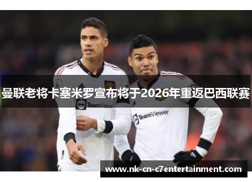 曼联老将卡塞米罗宣布将于2026年重返巴西联赛 曼联老将卡塞米罗宣布将于2026年重返巴西联赛