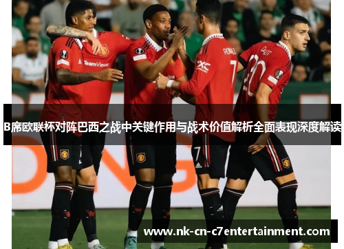 B席欧联杯对阵巴西之战中关键作用与战术价值解析全面表现深度解读 B席欧联杯对阵巴西之战中关键作用与战术价值解析全面表现深度解读