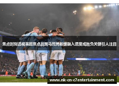 焦点时刻透视英超焦点战黑马搅局新援融入速度成胜负关键引人注目 焦点时刻透视英超焦点战黑马搅局新援融入速度成胜负关键引人注目